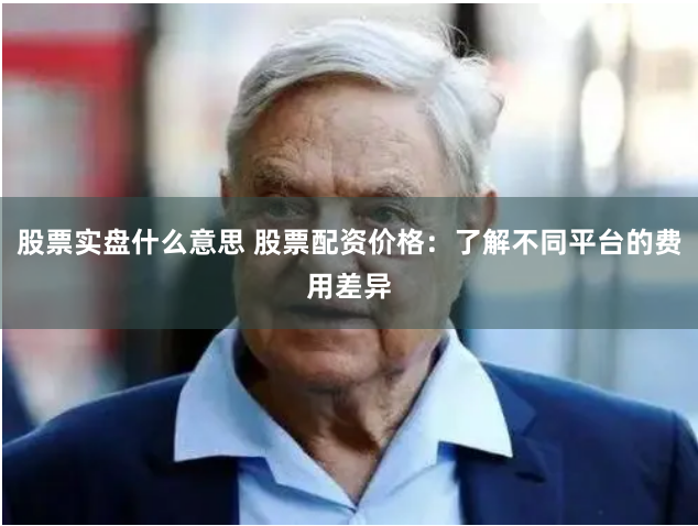 股票实盘什么意思 股票配资价格：了解不同平台的费用差异