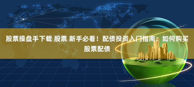 股票操盘手下载 股票 新手必看！配债投资入门指南：如何购买股票配债