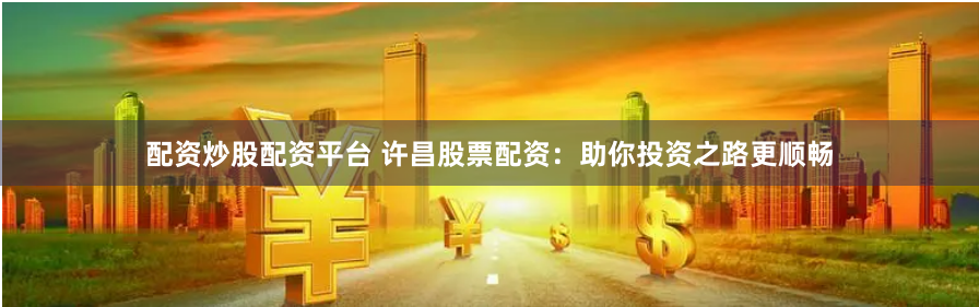 配资炒股配资平台 许昌股票配资：助你投资之路更顺畅