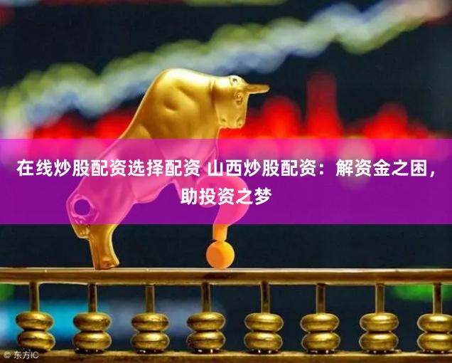 在线炒股配资选择配资 山西炒股配资：解资金之困，助投资之梦