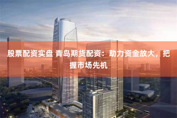 股票配资实盘 青岛期货配资：助力资金放大，把握市场先机