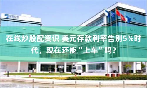 在线炒股配资识 美元存款利率告别5%时代，现在还能“上车”吗？