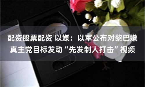 配资股票配资 以媒：以军公布对黎巴嫩真主党目标发动“先发制人打击”视频