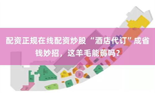 配资正规在线配资炒股 “酒店代订”成省钱妙招，这羊毛能薅吗？