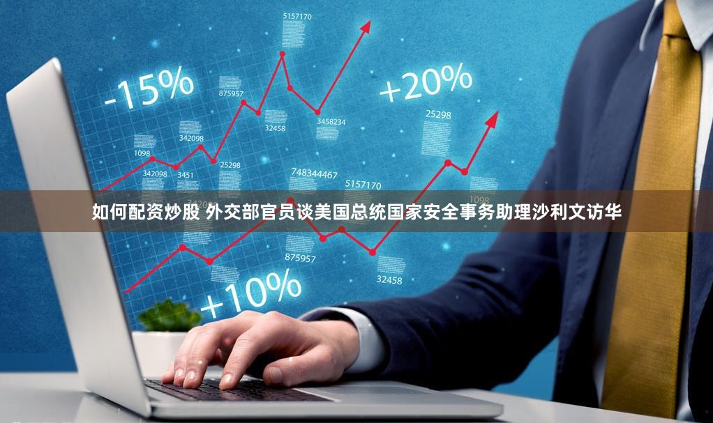 如何配资炒股 外交部官员谈美国总统国家安全事务助理沙利文访华