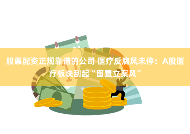 股票配资正规靠谱的公司 医疗反腐风未停：A股医疗板块刮起“留置立案风”