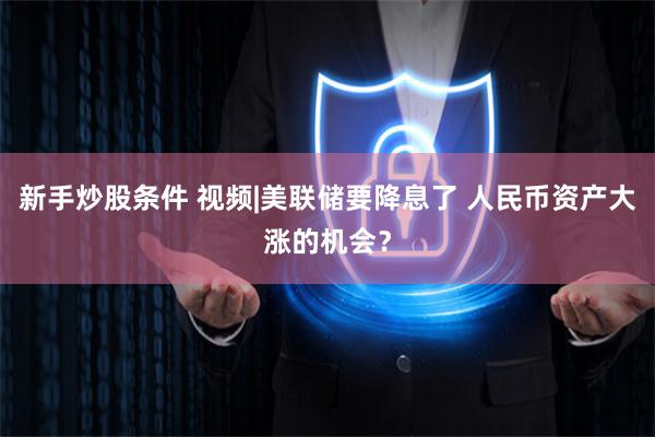 新手炒股条件 视频|美联储要降息了 人民币资产大涨的机会？