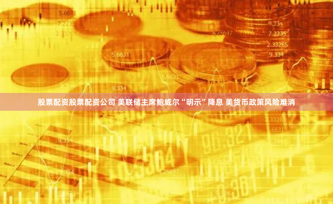 股票配资股票配资公司 美联储主席鲍威尔“明示”降息 美货币政策风险难消