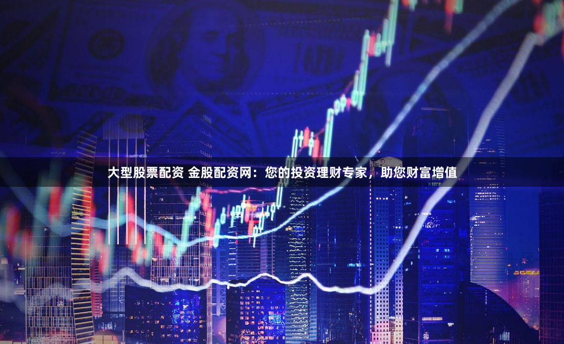 大型股票配资 金股配资网：您的投资理财专家，助您财富增值