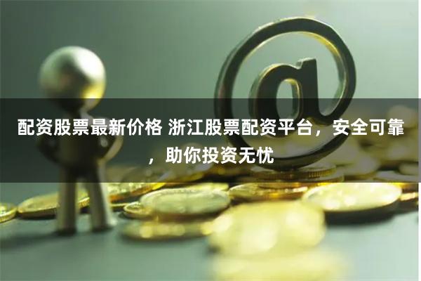 配资股票最新价格 浙江股票配资平台，安全可靠，助你投资无忧