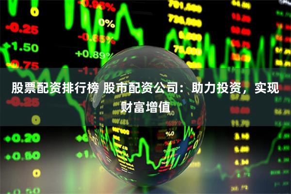 股票配资排行榜 股市配资公司：助力投资，实现财富增值
