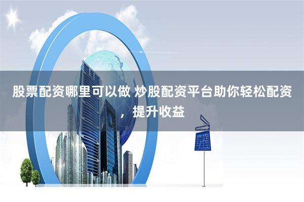 股票配资哪里可以做 炒股配资平台助你轻松配资，提升收益