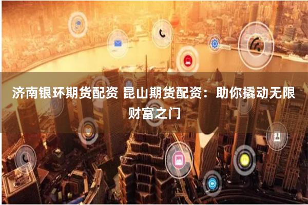 济南银环期货配资 昆山期货配资：助你撬动无限财富之门