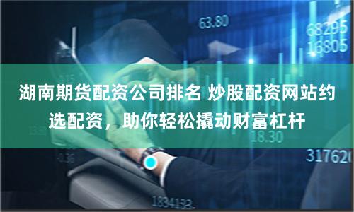 湖南期货配资公司排名 炒股配资网站约选配资，助你轻松撬动财富杠杆