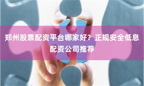 郑州股票配资平台哪家好？正规安全低息配资公司推荐