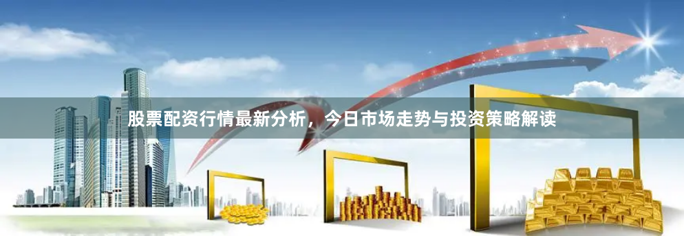 股票配资行情最新分析，今日市场走势与投资策略解读