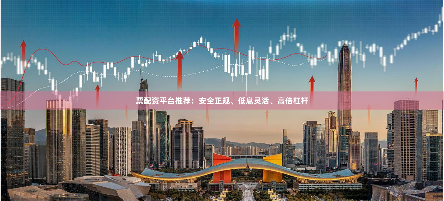 票配资平台推荐：安全正规、低息灵活、高倍杠杆